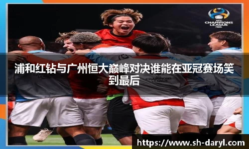 浦和红钻与广州恒大巅峰对决谁能在亚冠赛场笑到最后