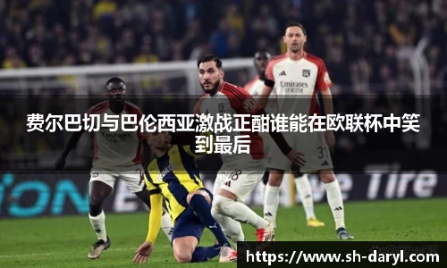 费尔巴切与巴伦西亚激战正酣谁能在欧联杯中笑到最后
